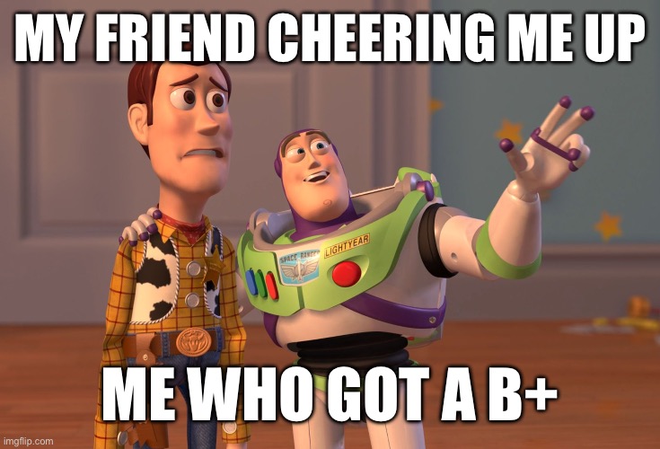 X, X Everywhere | MY FRIEND CHEERING ME UP; ME WHO GOT A B+ | image tagged in memes,x x everywhere | made w/ Imgflip meme maker