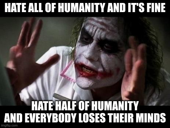 Joker Everyone Loses Their Minds | HATE ALL OF HUMANITY AND IT'S FINE; HATE HALF OF HUMANITY AND EVERYBODY LOSES THEIR MINDS | image tagged in joker everyone loses their minds | made w/ Imgflip meme maker
