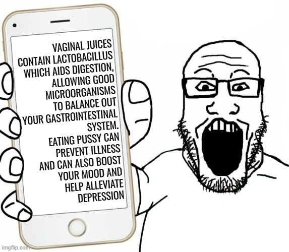 Vaginal Juices | VAGINAL JUICES
CONTAIN LACTOBACILLUS
WHICH AIDS DIGESTION,
ALLOWING GOOD
MICROORGANISMS
TO BALANCE OUT
YOUR GASTROINTESTINAL
SYSTEM.
EATING PUSSY CAN
PREVENT ILLNESS
AND CAN ALSO BOOST
YOUR MOOD AND
HELP ALLEVIATE
DEPRESSION | image tagged in soyjak,neckbeard,incel | made w/ Imgflip meme maker