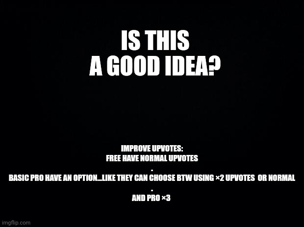 Black background | IS THIS A GOOD IDEA? IMPROVE UPVOTES:
FREE HAVE NORMAL UPVOTES
.
BASIC PRO HAVE AN OPTION...LIKE THEY CAN CHOOSE BTW USING ×2 UPVOTES  OR NORMAL
.
AND PRO ×3 | image tagged in black background | made w/ Imgflip meme maker