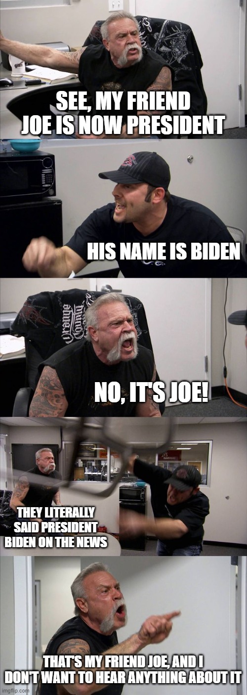 American Chopper Argument Meme | SEE, MY FRIEND JOE IS NOW PRESIDENT; HIS NAME IS BIDEN; NO, IT'S JOE! THEY LITERALLY SAID PRESIDENT BIDEN ON THE NEWS; THAT'S MY FRIEND JOE, AND I DON'T WANT TO HEAR ANYTHING ABOUT IT | image tagged in memes,american chopper argument | made w/ Imgflip meme maker
