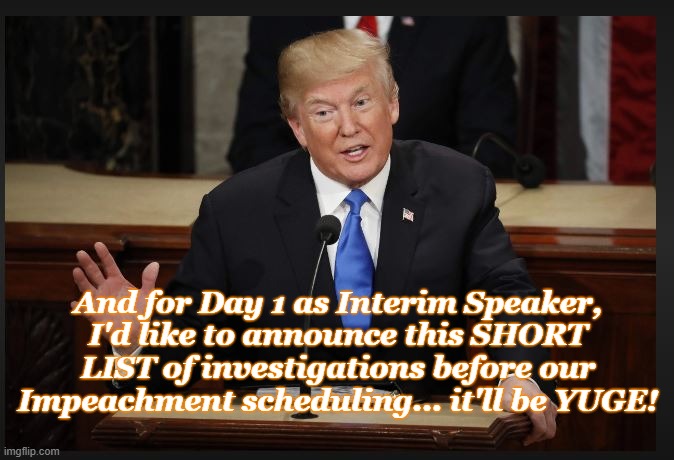 Guess who's back? | And for Day 1 as Interim Speaker, I'd like to announce this SHORT LIST of investigations before our Impeachment scheduling... it'll be YUGE! | image tagged in donald trump,speaker,conservatives,political meme | made w/ Imgflip meme maker