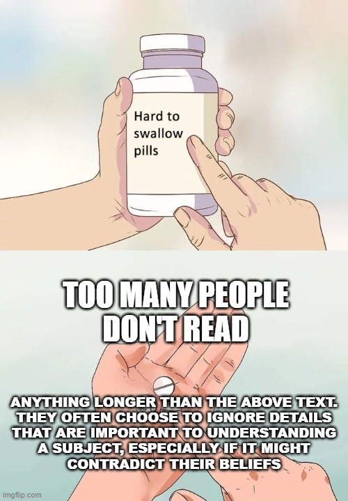 It Makes the Headlines! | TOO MANY PEOPLE
DON'T READ; ANYTHING LONGER THAN THE ABOVE TEXT.
THEY OFTEN CHOOSE TO IGNORE DETAILS
THAT ARE IMPORTANT TO UNDERSTANDING
A SUBJECT, ESPECIALLY IF IT MIGHT
CONTRADICT THEIR BELIEFS | image tagged in memes,hard to swallow pills | made w/ Imgflip meme maker