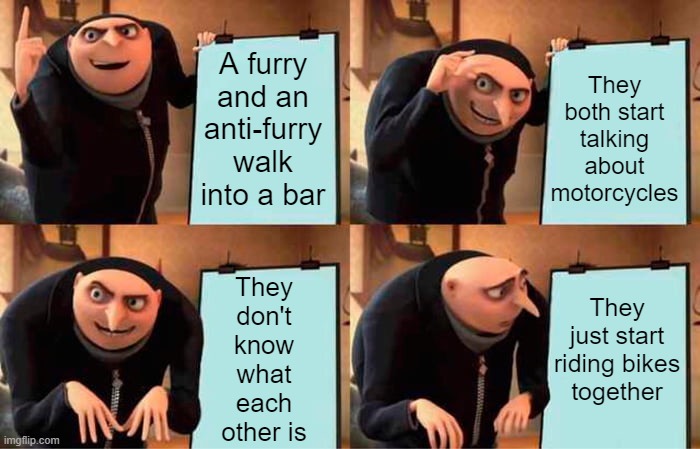 They find out eventually... then still watch football together on sundays | A furry and an anti-furry walk into a bar; They both start talking about motorcycles; They
just start
riding bikes
together; They
don't
know
what
each
other is | image tagged in memes,gru's plan | made w/ Imgflip meme maker