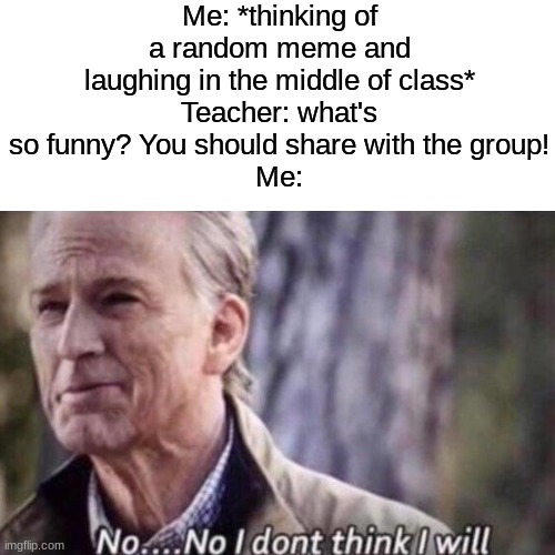"No, please do, i love jokes" | Me: *thinking of a random meme and laughing in the middle of class*
Teacher: what's so funny? You should share with the group!
Me: | image tagged in memes,funny,no i don't think i will,school,teacher | made w/ Imgflip meme maker