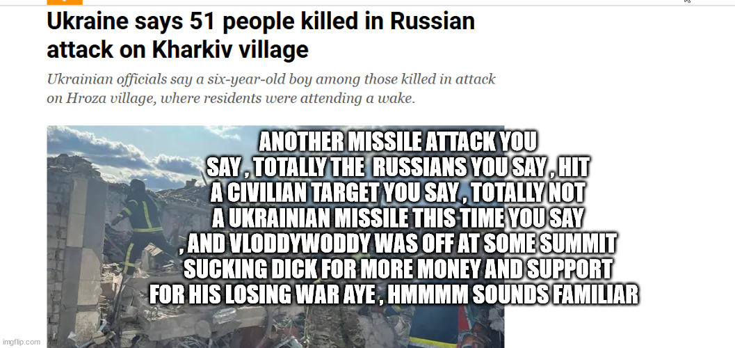 ANOTHER MISSILE ATTACK YOU SAY , TOTALLY THE  RUSSIANS YOU SAY , HIT A CIVILIAN TARGET YOU SAY , TOTALLY NOT A UKRAINIAN MISSILE THIS TIME YOU SAY , AND VLODDYWODDY WAS OFF AT SOME SUMMIT SUCKING DICK FOR MORE MONEY AND SUPPORT FOR HIS LOSING WAR AYE , HMMMM SOUNDS FAMILIAR | made w/ Imgflip meme maker