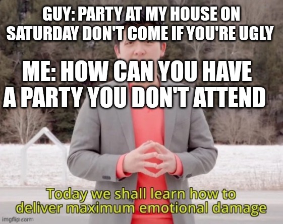 maximum emotional damage | GUY: PARTY AT MY HOUSE ON SATURDAY DON'T COME IF YOU'RE UGLY; ME: HOW CAN YOU HAVE A PARTY YOU DON'T ATTEND | image tagged in maximum emotional damage | made w/ Imgflip meme maker