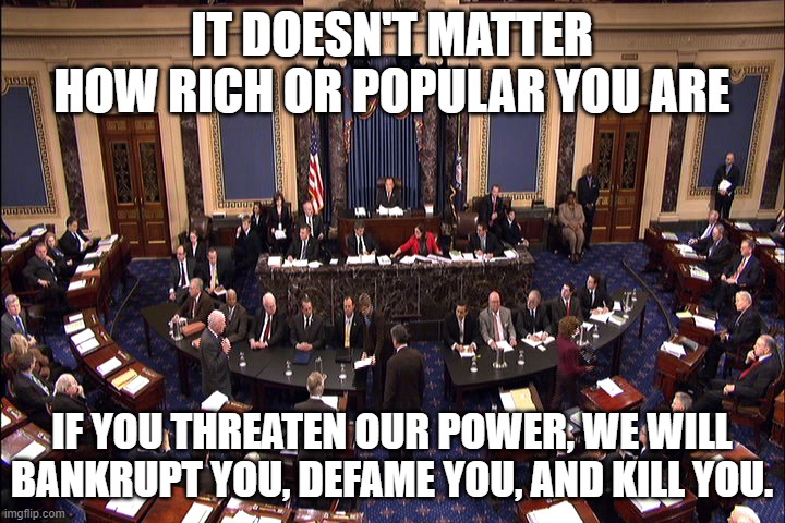 Do Not Cross The Powers That Be | IT DOESN'T MATTER HOW RICH OR POPULAR YOU ARE; IF YOU THREATEN OUR POWER, WE WILL BANKRUPT YOU, DEFAME YOU, AND KILL YOU. | image tagged in senate floor | made w/ Imgflip meme maker