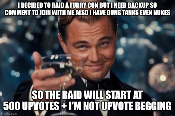 Who is With me | I DECIDED TO RAID A FURRY CON BUT I NEED BACKUP SO COMMENT TO JOIN WITH ME ALSO I HAVE GUNS TANKS EVEN NUKES; SO THE RAID WILL START AT 500 UPVOTES + I'M NOT UPVOTE BEGGING | image tagged in memes,leonardo dicaprio cheers,funny,sigma,anti furry,furry | made w/ Imgflip meme maker