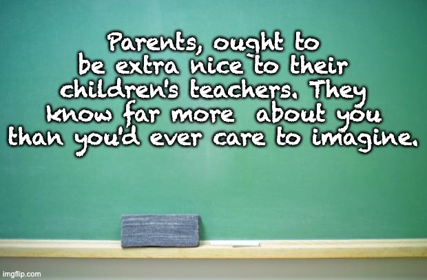 Truth | Parents, ought to be extra nice to their children's teachers. They know far more  about you than you'd ever care to imagine. | image tagged in blank chalkboard | made w/ Imgflip meme maker