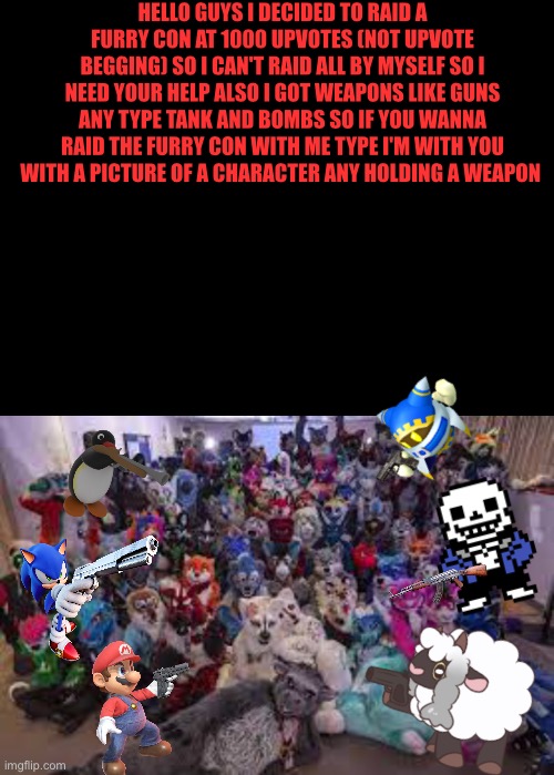 Who is with me to kill furrys Also The characters I added in the picture at the bottom with guns they are pointing it at the fur | HELLO GUYS I DECIDED TO RAID A FURRY CON AT 1000 UPVOTES (NOT UPVOTE BEGGING) SO I CAN'T RAID ALL BY MYSELF SO I NEED YOUR HELP ALSO I GOT WEAPONS LIKE GUNS ANY TYPE TANK AND BOMBS SO IF YOU WANNA RAID THE FURRY CON WITH ME TYPE I'M WITH YOU WITH A PICTURE OF A CHARACTER ANY HOLDING A WEAPON | image tagged in memes,funny,anti furry,sigma,chad,who is with me | made w/ Imgflip meme maker