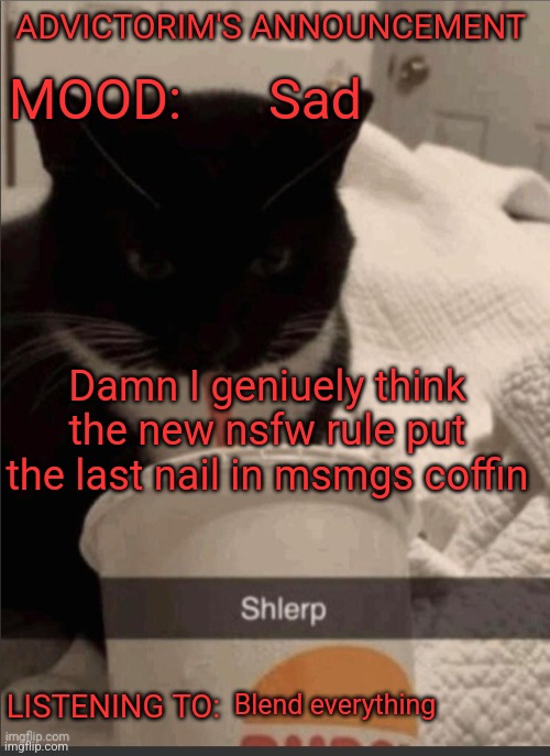 Advictorim announcement temp | ADVICTORIM'S ANNOUNCEMENT; Sad; MOOD:; Damn I geniuely think the new nsfw rule put the last nail in msmgs coffin; LISTENING TO:; Blend everything | image tagged in advictorim announcement temp | made w/ Imgflip meme maker