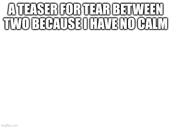 It's in the comments because that would be way too much writing | A TEASER FOR TEAR BETWEEN TWO BECAUSE I HAVE NO CALM | made w/ Imgflip meme maker