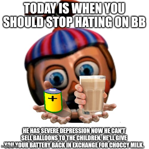 No balloon boy hating day | TODAY IS WHEN YOU SHOULD STOP HATING ON BB; HE HAS SEVERE DEPRESSION NOW HE CAN'T SELL BALLOONS TO THE CHILDREN. HE'LL GIVE YOU YOUR BATTERY BACK IN EXCHANGE FOR CHOCCY MILK. | image tagged in balloon boy fnaf | made w/ Imgflip meme maker