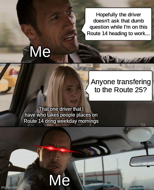 I don't know why this happens but, plz don't ask why... | Hopefully the driver doesn't ask that dumb question while I'm on this Route 14 heading to work... Me; Anyone transfering to the Route 25? That one driver that I have who takes people places on Route 14 dring weekday mornings; Me | image tagged in memes,the rock driving | made w/ Imgflip meme maker