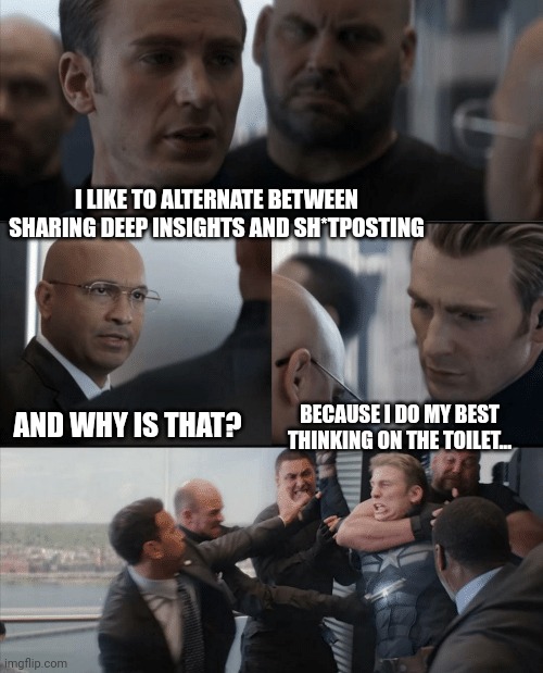Captain America Elevator Fight | I LIKE TO ALTERNATE BETWEEN SHARING DEEP INSIGHTS AND SH*TPOSTING; AND WHY IS THAT? BECAUSE I DO MY BEST THINKING ON THE TOILET... | image tagged in captain america elevator fight | made w/ Imgflip meme maker
