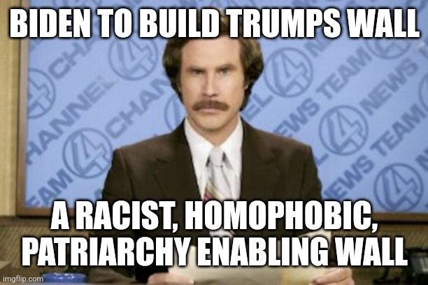 Ron Burgundy | BIDEN TO BUILD TRUMPS WALL; A RACIST, HOMOPHOBIC, PATRIARCHY ENABLING WALL | image tagged in memes,ron burgundy | made w/ Imgflip meme maker