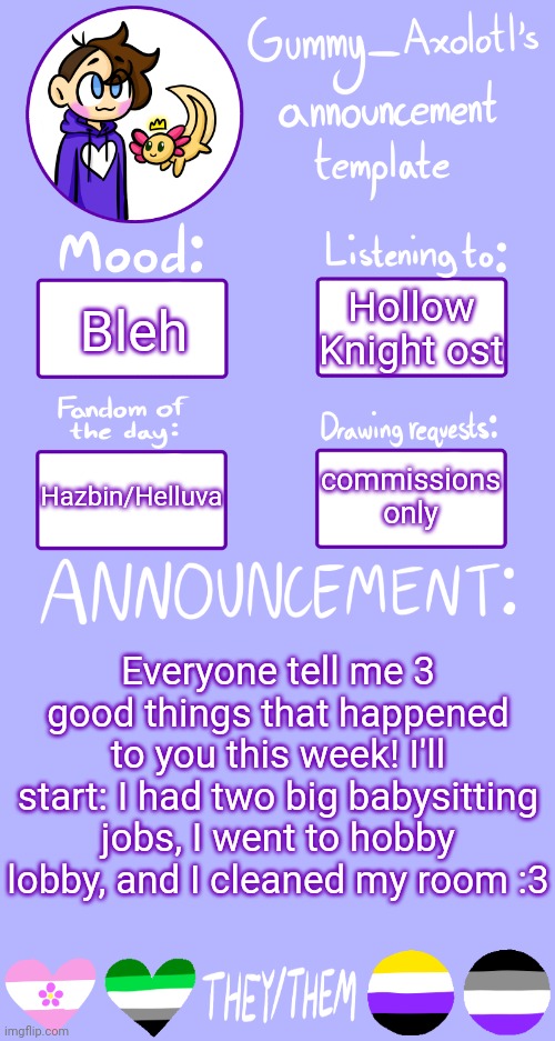 Positivity time!! | Hollow Knight ost; Bleh; commissions only; Hazbin/Helluva; Everyone tell me 3 good things that happened to you this week! I'll start: I had two big babysitting jobs, I went to hobby lobby, and I cleaned my room :3 | image tagged in gummy's announcement template 2 | made w/ Imgflip meme maker