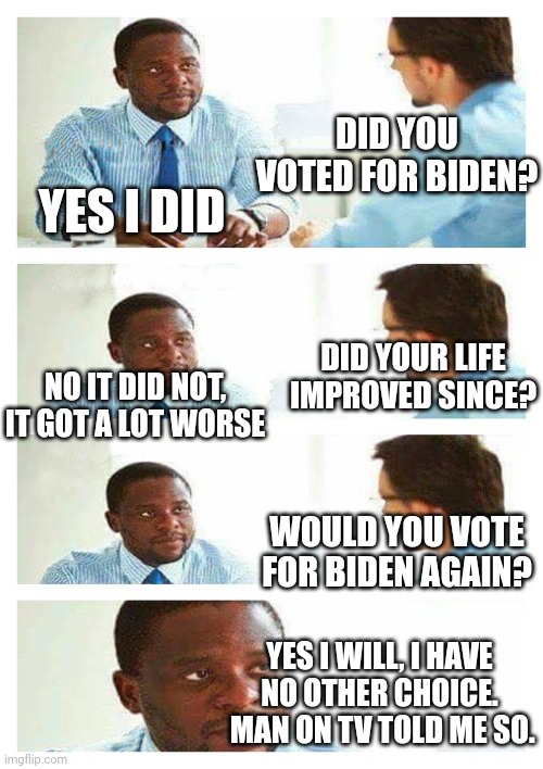Interview about unicorns | DID YOU VOTED FOR BIDEN? YES I DID; DID YOUR LIFE IMPROVED SINCE? NO IT DID NOT, IT GOT A LOT WORSE; WOULD YOU VOTE FOR BIDEN AGAIN? YES I WILL, I HAVE NO OTHER CHOICE.  MAN ON TV TOLD ME SO. | image tagged in interview about unicorns | made w/ Imgflip meme maker