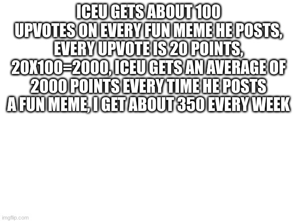 Yes, another iceu meme! | ICEU GETS ABOUT 100 UPVOTES ON EVERY FUN MEME HE POSTS, EVERY UPVOTE IS 20 POINTS, 20X100=2000, ICEU GETS AN AVERAGE OF 2000 POINTS EVERY TIME HE POSTS A FUN MEME, I GET ABOUT 350 EVERY WEEK | image tagged in memes | made w/ Imgflip meme maker