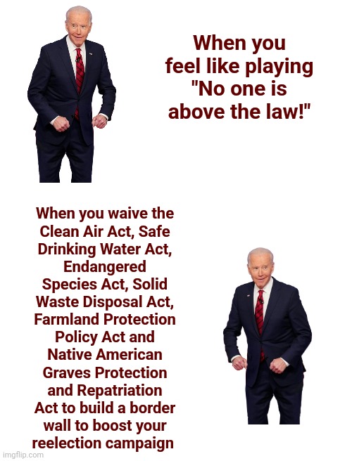 Biden's border wall: no one is above the law, sometimes | When you feel like playing "No one is above the law!"; When you waive the
Clean Air Act, Safe
Drinking Water Act,
Endangered
Species Act, Solid
Waste Disposal Act,
Farmland Protection
Policy Act and
Native American
Graves Protection
and Repatriation
Act to build a border
wall to boost your
reelection campaign | image tagged in memes,joe biden,border wall,no one is above the law,democrats,hypocrisy | made w/ Imgflip meme maker