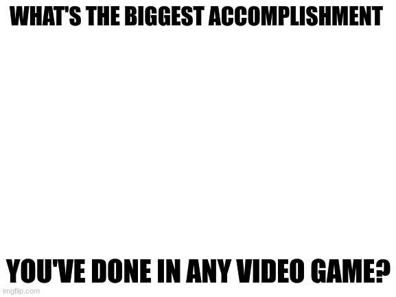 i was curious | WHAT'S THE BIGGEST ACCOMPLISHMENT; YOU'VE DONE IN ANY VIDEO GAME? | image tagged in blank white template | made w/ Imgflip meme maker