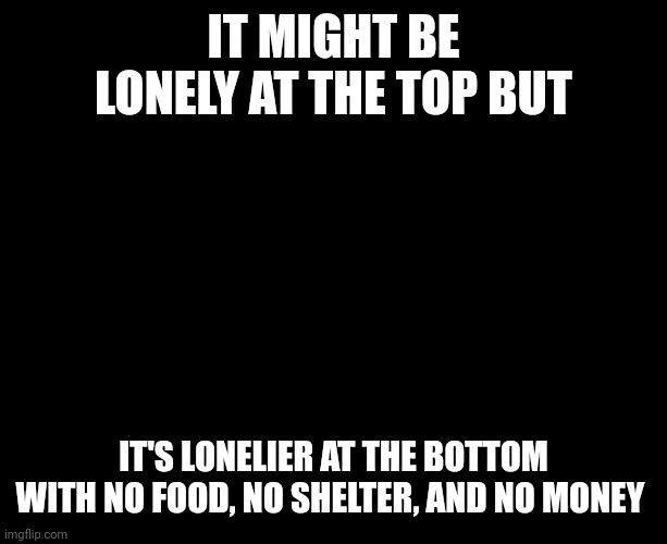Lonely | IT MIGHT BE LONELY AT THE TOP BUT; IT'S LONELIER AT THE BOTTOM WITH NO FOOD, NO SHELTER, AND NO MONEY | image tagged in darkness,homeless | made w/ Imgflip meme maker