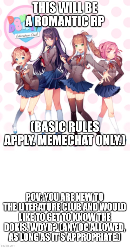 This is the first rp that I have created. | THIS WILL BE A ROMANTIC RP; (BASIC RULES APPLY. MEMECHAT ONLY.); POV: YOU ARE NEW TO THE LITERATURE CLUB AND WOULD LIKE TO GET TO KNOW THE DOKIS. WDYD? (ANY OC ALLOWED, AS LONG AS IT'S APPROPRIATE.) | image tagged in doki doki literature club,blank white template,roleplaying | made w/ Imgflip meme maker