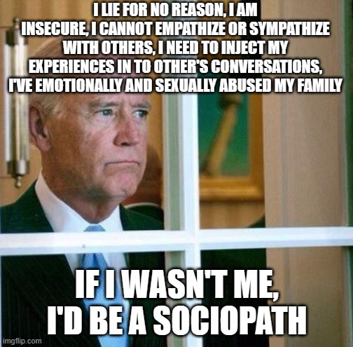 Sad Joe Biden | I LIE FOR NO REASON, I AM INSECURE, I CANNOT EMPATHIZE OR SYMPATHIZE WITH OTHERS, I NEED TO INJECT MY EXPERIENCES IN TO OTHER'S CONVERSATIONS, I'VE EMOTIONALLY AND SEXUALLY ABUSED MY FAMILY; IF I WASN'T ME, I'D BE A SOCIOPATH | image tagged in sad joe biden | made w/ Imgflip meme maker