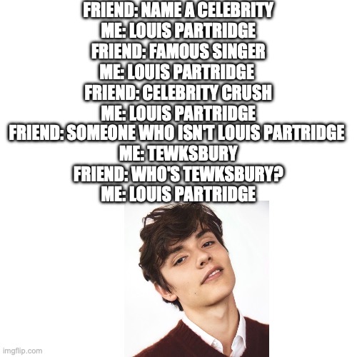 Louis Partridge | FRIEND: NAME A CELEBRITY
ME: LOUIS PARTRIDGE
FRIEND: FAMOUS SINGER
ME: LOUIS PARTRIDGE 
FRIEND: CELEBRITY CRUSH
ME: LOUIS PARTRIDGE; FRIEND: SOMEONE WHO ISN'T LOUIS PARTRIDGE 
ME: TEWKSBURY
FRIEND: WHO'S TEWKSBURY?
ME: LOUIS PARTRIDGE | image tagged in memes,blank transparent square | made w/ Imgflip meme maker
