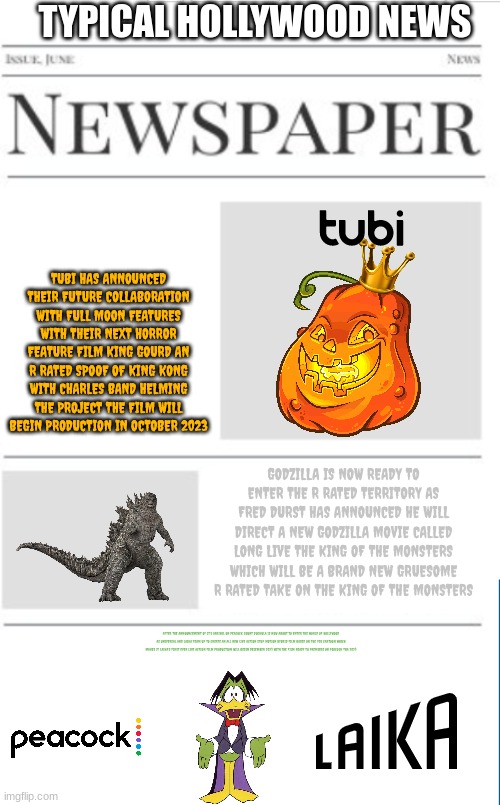 typical hollywood news volume 25 | TYPICAL HOLLYWOOD NEWS; TUBI HAS ANNOUNCED THEIR FUTURE COLLABORATION WITH FULL MOON FEATURES WITH THEIR NEXT HORROR FEATURE FILM KING GOURD AN R RATED SPOOF OF KING KONG WITH CHARLES BAND HELMING THE PROJECT THE FILM WILL BEGIN PRODUCTION IN OCTOBER 2023; GODZILLA IS NOW READY TO ENTER THE R RATED TERRITORY AS FRED DURST HAS ANNOUNCED HE WILL DIRECT A NEW GODZILLA MOVIE CALLED LONG LIVE THE KING OF THE MONSTERS WHICH WILL BE A BRAND NEW GRUESOME R RATED TAKE ON THE KING OF THE MONSTERS; AFTER THE ANNOUNCEMENT OF IT'S ARRIVAL ON PEACOCK COUNT DUCKULA IS NOW ABOUT TO ENTER THE WORLD OF HOLLYWOOD AS UNIVERSAL AND LAIKA TEAM UP TO CREATE AN ALL NEW LIVE ACTION STOP MOTION HYBRID FILM BASED ON THE 90S CARTOON WHICH MAKES IT LAIKA'S FIRST EVER LIVE ACTION FILM PRODUCTION WILL BEGIN DECEMBER 2023 WITH THE FILM READY TO PREMIERE ON PEACOCK TBA 2023 | image tagged in blank newspaper,prediction,count duckula,fake,streaming,horror | made w/ Imgflip meme maker
