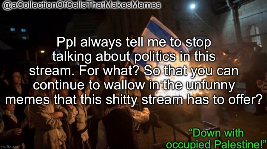 There are also no rules that say I can’t talk abt politics here, but seriously | Ppl always tell me to stop talking about politics in this stream. For what? So that you can continue to wallow in the unfunny memes that this shitty stream has to offer? | image tagged in acollectionofcellsthatmakesmemes announcement template | made w/ Imgflip meme maker