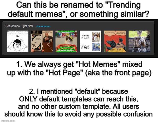 You're literally just renaming a text box in code, it won't be that difficult to change ;) | Can this be renamed to "Trending default memes", or something similar? 1. We always get "Hot Memes" mixed up with the "Hot Page" (aka the front page); 2. I mentioned "default" because ONLY default templates can reach this, and no other custom template. All users should know this to avoid any possible confusion | image tagged in blank white template | made w/ Imgflip meme maker
