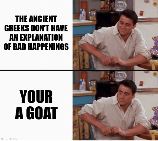 Idk | THE ANCIENT GREEKS DON'T HAVE AN EXPLANATION OF BAD HAPPENINGS; YOUR A GOAT | image tagged in joey shocked | made w/ Imgflip meme maker