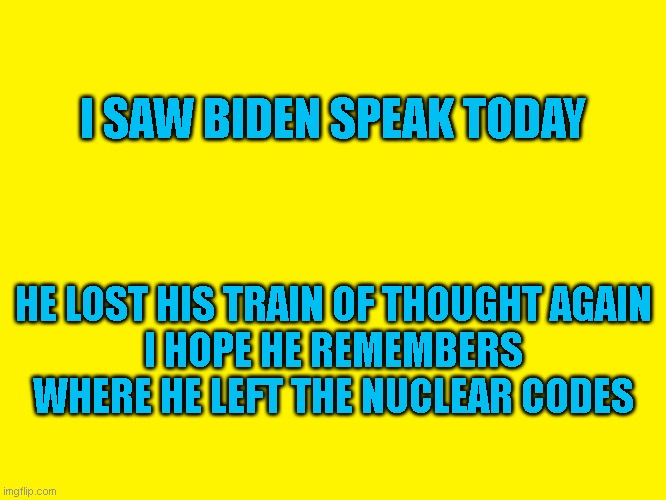 Lost train of thought | I SAW BIDEN SPEAK TODAY; HE LOST HIS TRAIN OF THOUGHT AGAIN
I HOPE HE REMEMBERS WHERE HE LEFT THE NUCLEAR CODES | image tagged in yellow background | made w/ Imgflip meme maker
