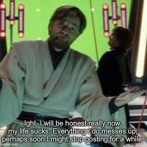 . | Ight, I will be honest really now, my life sucks. Everything I do messes up, perhaps soon I might stop posting for a while. | image tagged in when you know x is about to do it again | made w/ Imgflip meme maker
