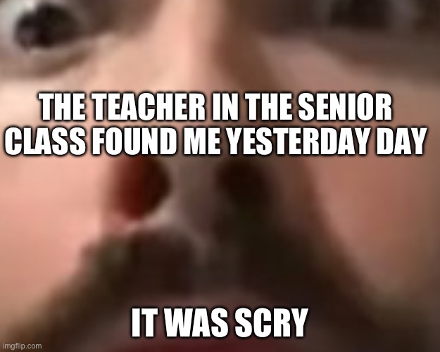 Close up moist | THE TEACHER IN THE SENIOR CLASS FOUND ME YESTERDAY DAY; IT WAS SCRY | image tagged in close up moist | made w/ Imgflip meme maker
