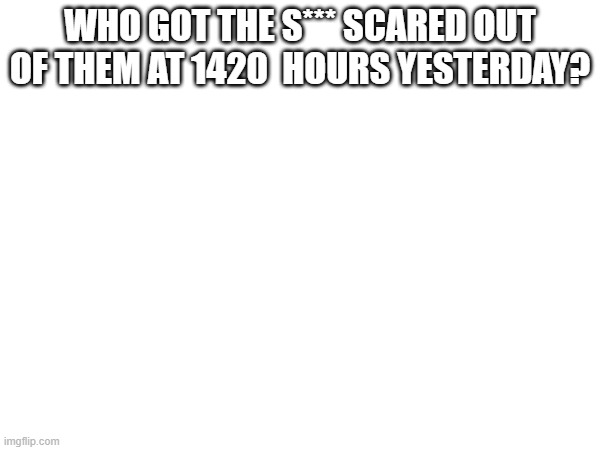 WHO GOT THE S*** SCARED OUT OF THEM AT 1420  HOURS YESTERDAY? | made w/ Imgflip meme maker