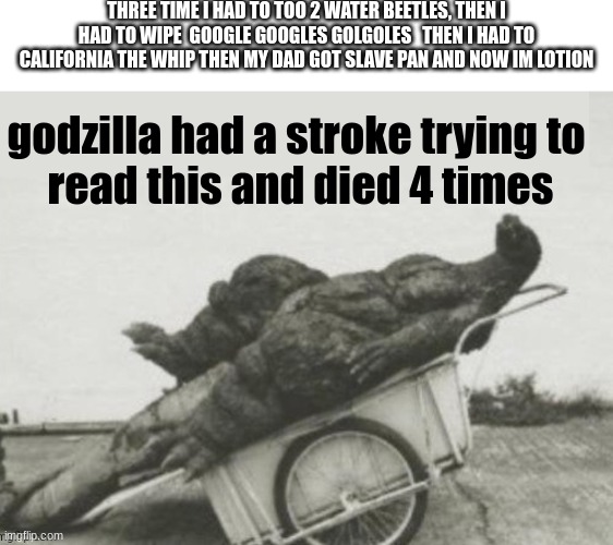 "how was your day" | THREE TIME I HAD TO TOO 2 WATER BEETLES, THEN I HAD TO WIPE  GOOGLE GOOGLES GOLGOLES   THEN I HAD TO CALIFORNIA THE WHIP THEN MY DAD GOT SLAVE PAN AND NOW IM LOTION; godzilla had a stroke trying to 
read this and died 4 times | image tagged in godzilla had stroke,kids,google translate,wait what,you had one job just the one,you had one job | made w/ Imgflip meme maker