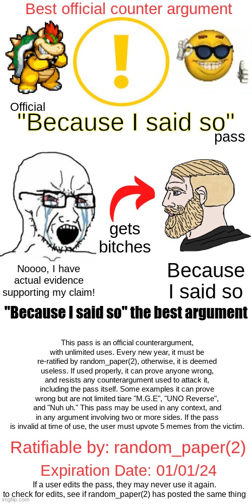 What can I say, except "you're welcome"? | Best official counter argument; "Because I said so"; Official; pass; gets bitches; Because I said so; Noooo, I have actual evidence supporting my claim! This pass is an official counterargument, with unlimited uses. Every new year, it must be re-ratified by random_paper(2), otherwise, it is deemed useless. If used properly, it can prove anyone wrong, and resists any counterargument used to attack it, including the pass itself. Some examples it can prove wrong but are not limited tiare "M.G.E", "UNO Reverse", and "Nuh uh." This pass may be used in any context, and in any argument involving two or more sides. If the pass is invalid at time of use, the user must upvote 5 memes from the victim. "Because I said so" the best argument; Ratifiable by: random_paper(2); Expiration Date: 01/01/24; If a user edits the pass, they may never use it again. to check for edits, see if random_paper(2) has posted the same thing | image tagged in random_paper's official because i said so pass,because i said so,counterargument,pass | made w/ Imgflip meme maker