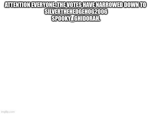 ATTENTION EVERYONE, THE VOTES HAVE NARROWED DOWN TO 

SILVERTHEHEDGEHOG2006
SPOOKY_GHIDORAH. | made w/ Imgflip meme maker