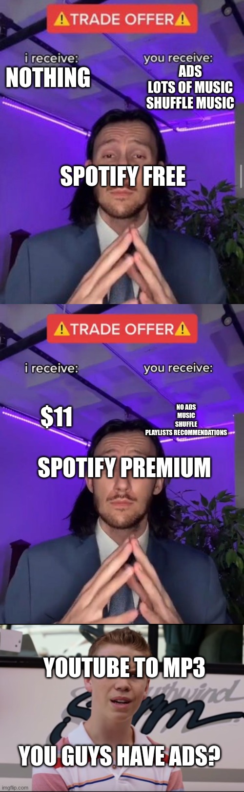 spotify be like | ADS
LOTS OF MUSIC
SHUFFLE MUSIC; NOTHING; SPOTIFY FREE; $11; NO ADS
MUSIC
SHUFFLE
PLAYLISTS RECOMMENDATIONS; SPOTIFY PREMIUM; YOUTUBE TO MP3; YOU GUYS HAVE ADS? | image tagged in i receive you receive,trade offer,you guys are getting paid | made w/ Imgflip meme maker
