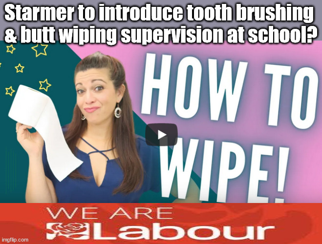 Starmer to introduce tooth brushing & butt wiping supervision at school? | Starmer to introduce tooth brushing 
& butt wiping supervision at school? Coming soon - Starmer's plan for supervised butt wiping in schools? Wipe again; #People Trafficking #Starmer Betray Britain; #Immigration #Starmerout #Labour #wearecorbyn #KeirStarmer #DianeAbbott #McDonnell #cultofcorbyn #labourisdead #labourracism #socialistsunday #nevervotelabour #socialistanyday #Antisemitism #Savile #SavileGate #Paedo #Worboys #GroomingGangs #Paedophile #IllegalImmigration #Immigrants #Invasion #Starmeriswrong #SirSoftie #SirSofty #Blair #Steroids #BibbyStockholm #Barge #burdonsharing #QuidProQuo; EU Migrant Exchange Deal? #Burden Sharing #QuidProQuo #100,000 #children #Kids; Chasing children for votes starmer dentist school teeth brush; #Labour butt wipes | image tagged in labourisdead,illegal immigration,stop boats rwanda echr,20 mph ulez eu 4th tier,starmer arse wipe,supervised tooth brush | made w/ Imgflip meme maker