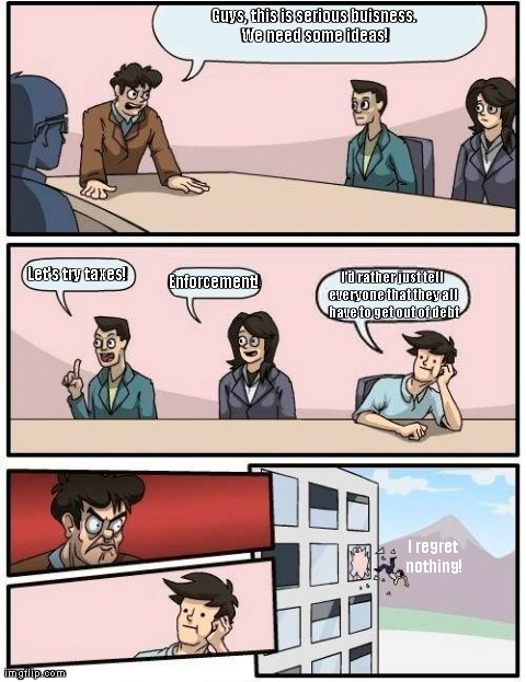 What the bank thinks | Guys, this is serious buisness. We need some ideas! I regret nothing! Enforcement! Let's try taxes! I'd rather just tell everyone that they  | image tagged in memes,boardroom meeting suggestion | made w/ Imgflip meme maker