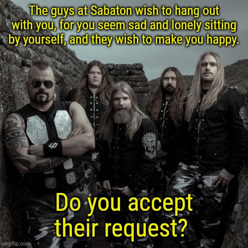 Sabaton | The guys at Sabaton wish to hang out with you, for you seem sad and lonely sitting by yourself, and they wish to make you happy. Do you acce | image tagged in sabaton | made w/ Imgflip meme maker