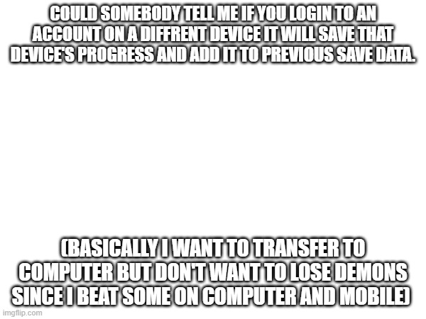 Anybody know? | COULD SOMEBODY TELL ME IF YOU LOGIN TO AN ACCOUNT ON A DIFFRENT DEVICE IT WILL SAVE THAT DEVICE'S PROGRESS AND ADD IT TO PREVIOUS SAVE DATA. (BASICALLY I WANT TO TRANSFER TO COMPUTER BUT DON'T WANT TO LOSE DEMONS SINCE I BEAT SOME ON COMPUTER AND MOBILE) | image tagged in geometry dash | made w/ Imgflip meme maker