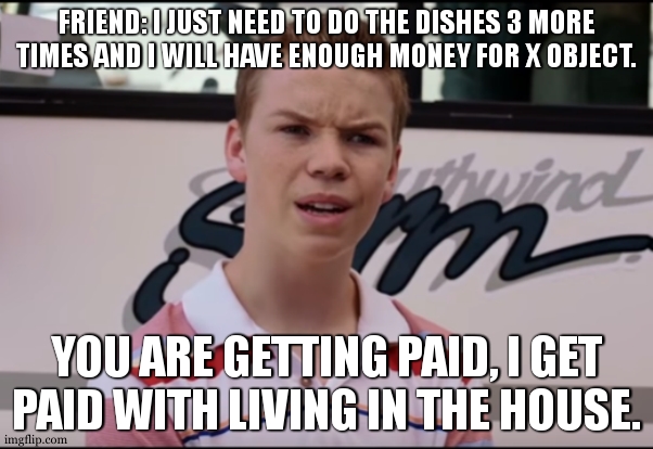 i was most likely a pair of amongus socks | FRIEND: I JUST NEED TO DO THE DISHES 3 MORE TIMES AND I WILL HAVE ENOUGH MONEY FOR X OBJECT. YOU ARE GETTING PAID, I GET PAID WITH LIVING IN THE HOUSE. | image tagged in you guys are getting paid,jobs | made w/ Imgflip meme maker