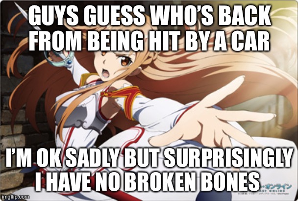 Heyy | GUYS GUESS WHO’S BACK FROM BEING HIT BY A CAR; I’M OK SADLY BUT SURPRISINGLY I HAVE NO BROKEN BONES | image tagged in asuna | made w/ Imgflip meme maker