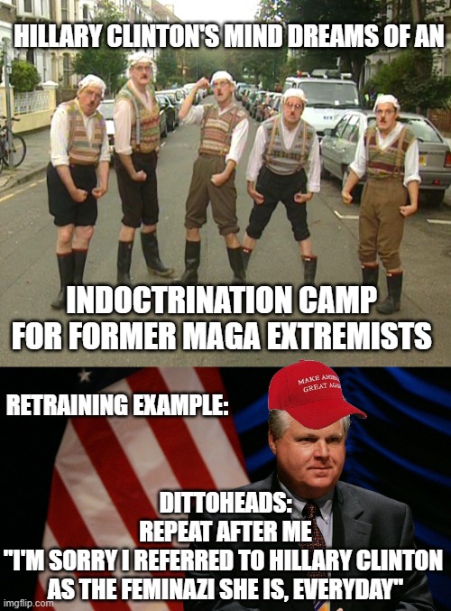 DITTOHEADS Make America Great Again on AM Radio | HILLARY CLINTON'S MIND DREAMS OF AN; INDOCTRINATION CAMP 
FOR FORMER MAGA EXTREMISTS; RETRAINING EXAMPLE:; DITTOHEADS:
REPEAT AFTER ME
"I'M SORRY I REFERRED TO HILLARY CLINTON 
AS THE FEMINAZI SHE IS, EVERYDAY" | image tagged in triggered feminist,globalism,cultural marxism,clinton foundation,indoctrination,hillary | made w/ Imgflip meme maker