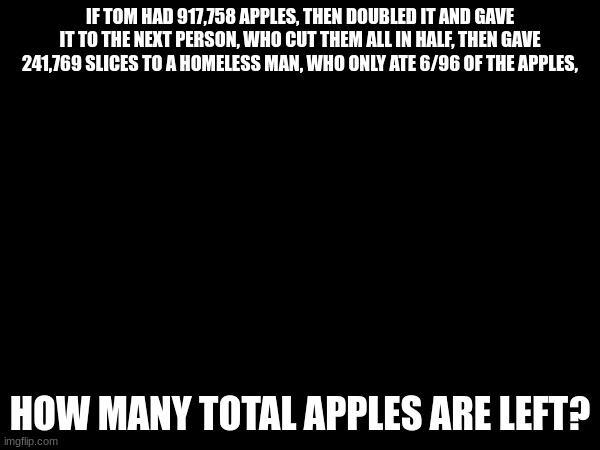Total as in full apples. | IF TOM HAD 917,758 APPLES, THEN DOUBLED IT AND GAVE IT TO THE NEXT PERSON, WHO CUT THEM ALL IN HALF, THEN GAVE 241,769 SLICES TO A HOMELESS MAN, WHO ONLY ATE 6/96 OF THE APPLES, HOW MANY TOTAL APPLES ARE LEFT? | made w/ Imgflip meme maker
